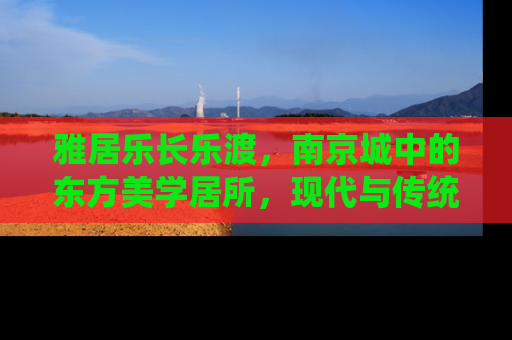 雅居乐长乐渡，南京城中的东方美学居所，现代与传统的完美融合