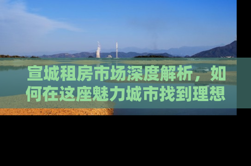 宣城租房市场深度解析,如何在这座魅力城市找到理想的家 宣城租房市场深度解析,如何在这座魅力城市找到理想的家