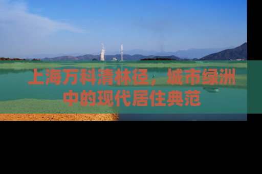 上海万科清林径，城市绿洲中的现代居住典范