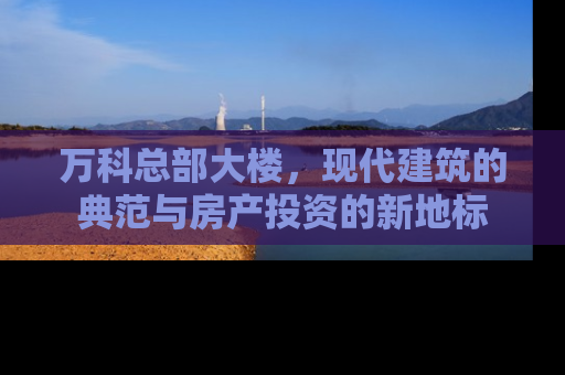 万科总部大楼，现代建筑的典范与房产投资的新地标
