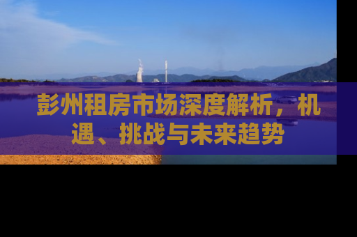 彭州租房市场深度解析，机遇、挑战与未来趋势