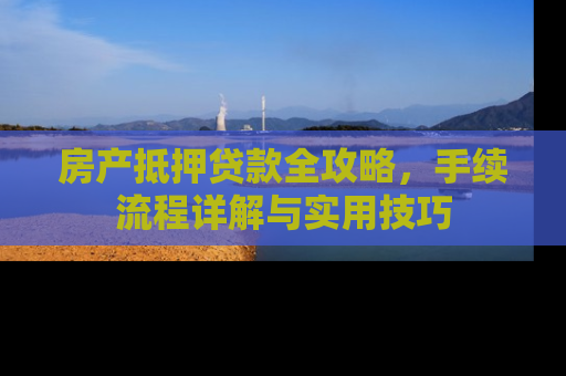 房产抵押贷款全攻略，手续流程详解与实用技巧