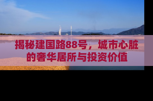 揭秘建国路88号，城市心脏的奢华居所与投资价值