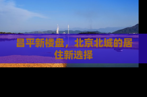 昌平新楼盘，北京北城的居住新选择