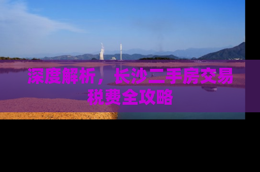 深度解析，长沙二手房交易税费全攻略