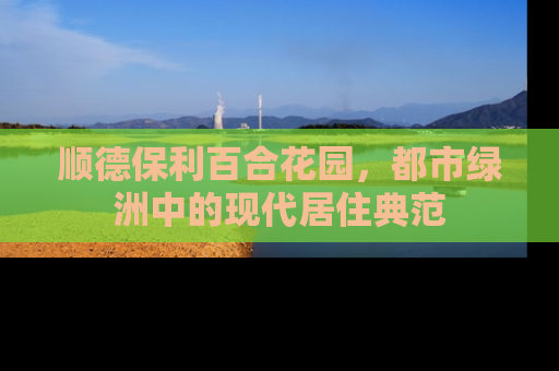 顺德保利百合花园，都市绿洲中的现代居住典范