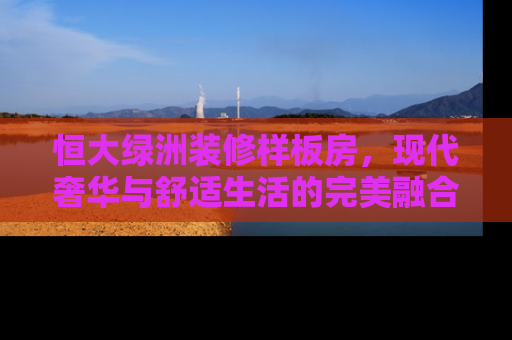 恒大绿洲装修样板房，现代奢华与舒适生活的完美融合