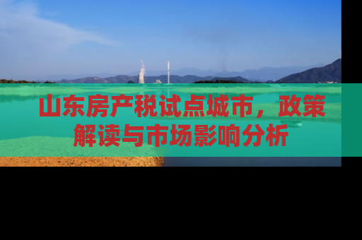 山东房产税试点城市，政策解读与市场影响分析