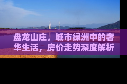 盘龙山庄，城市绿洲中的奢华生活，房价走势深度解析