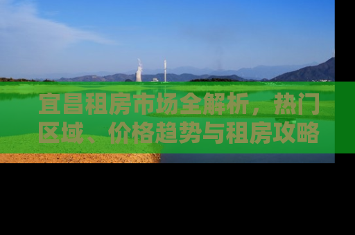 宜昌租房市场全解析，热门区域、价格趋势与租房攻略