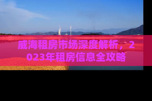 威海租房市场深度解析，2023年租房信息全攻略