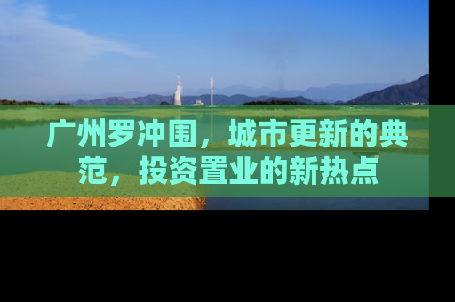 广州罗冲围，城市更新的典范，投资置业的新热点