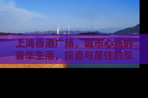 上海香港广场，城市心脏的奢华生活，投资与居住的双重价值