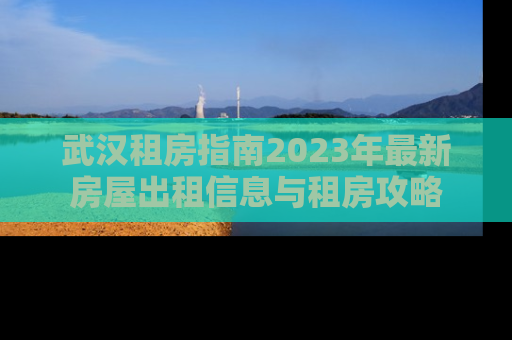 武汉租房指南2023年最新房屋出租信息与租房攻略