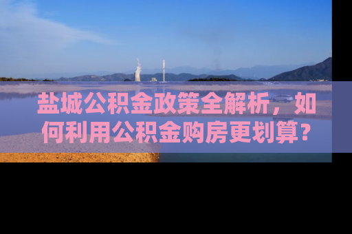 盐城公积金政策全解析，如何利用公积金购房更划算？