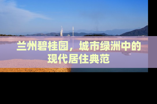 兰州碧桂园，城市绿洲中的现代居住典范