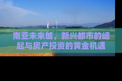 南亚未来城，新兴都市的崛起与房产投资的黄金机遇