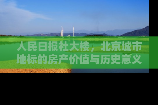 人民日报社大楼，北京城市地标的房产价值与历史意义