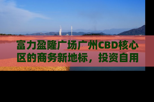 富力盈隆广场广州CBD核心区的商务新地标，投资自用两相宜
