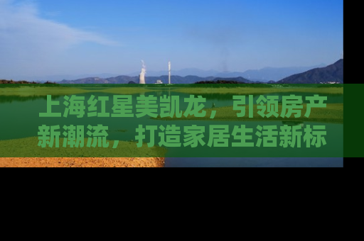 上海红星美凯龙，引领房产新潮流，打造家居生活新标杆