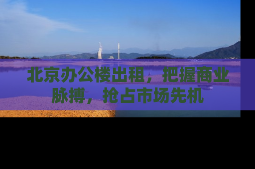 北京办公楼出租，把握商业脉搏，抢占市场先机