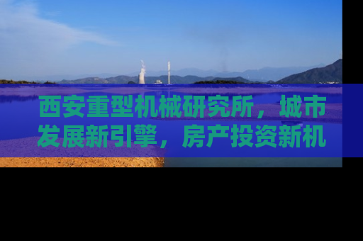 西安重型机械研究所，城市发展新引擎，房产投资新机遇