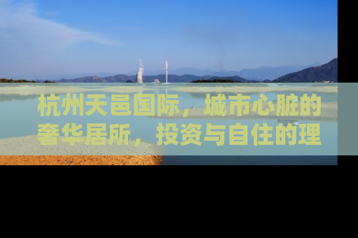 杭州天邑国际，城市心脏的奢华居所，投资与自住的理想选择