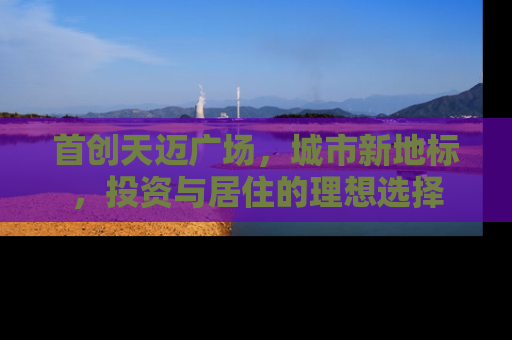 首创天迈广场，城市新地标，投资与居住的理想选择