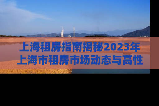 上海租房指南揭秘2023年上海市租房市场动态与高性价比房源推荐