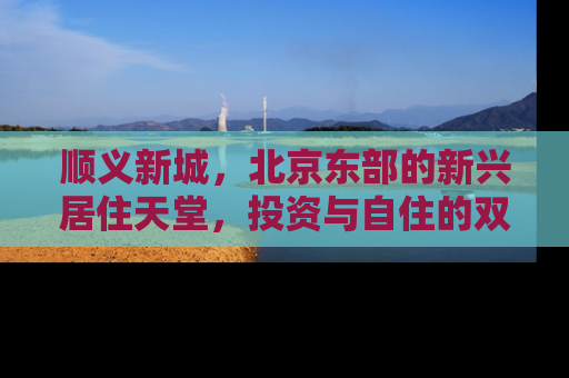顺义新城，北京东部的新兴居住天堂，投资与自住的双重机遇
