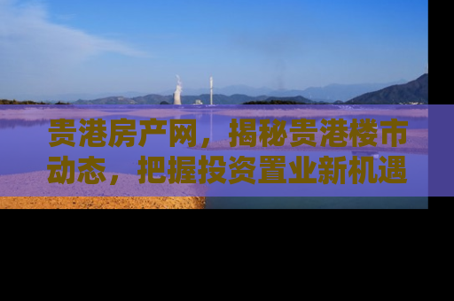 贵港房产网，揭秘贵港楼市动态，把握投资置业新机遇