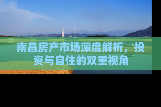 南昌房产市场深度解析，投资与自住的双重视角