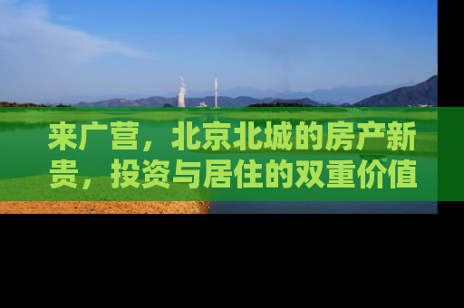 来广营，北京北城的房产新贵，投资与居住的双重价值解析