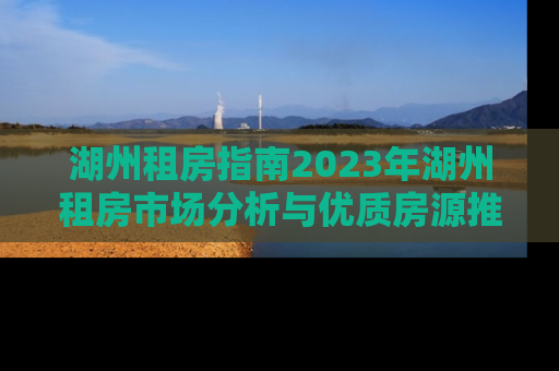 湖州租房指南2023年湖州租房市场分析与优质房源推荐