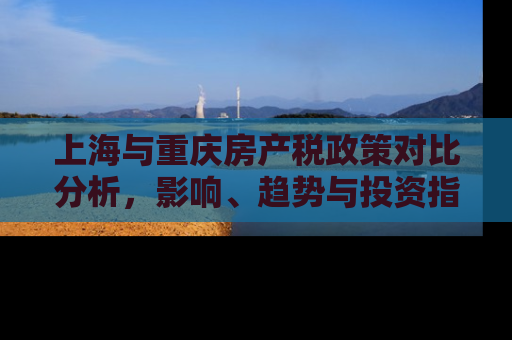 上海与重庆房产税政策对比分析，影响、趋势与投资指南