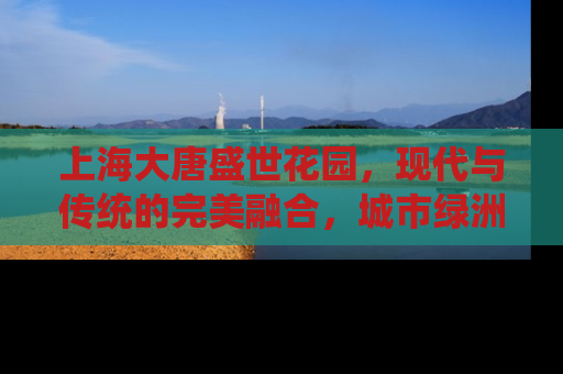 上海大唐盛世花园，现代与传统的完美融合，城市绿洲中的奢华居所