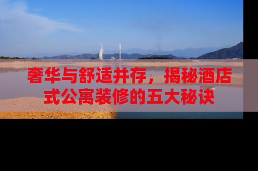 奢华与舒适并存，揭秘酒店式公寓装修的五大秘诀