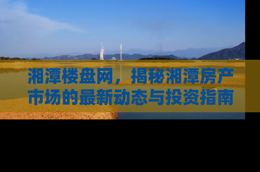 湘潭楼盘网，揭秘湘潭房产市场的最新动态与投资指南