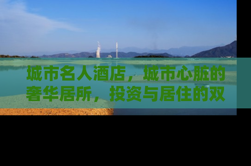 城市名人酒店，城市心脏的奢华居所，投资与居住的双重价值