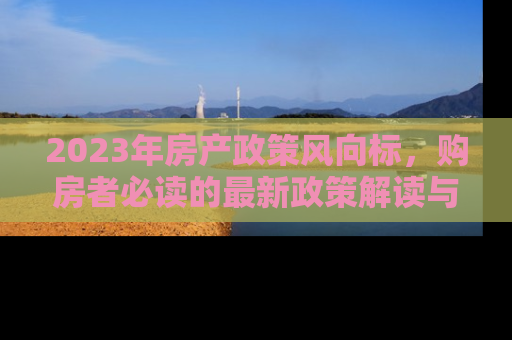 2023年房产政策风向标，购房者必读的最新政策解读与市场影响分析