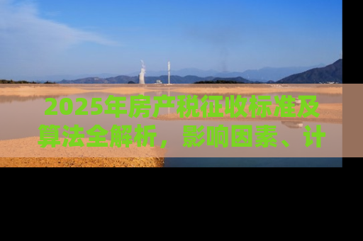 2025年房产税征收标准及算法全解析，影响因素、计算方法与应对策略