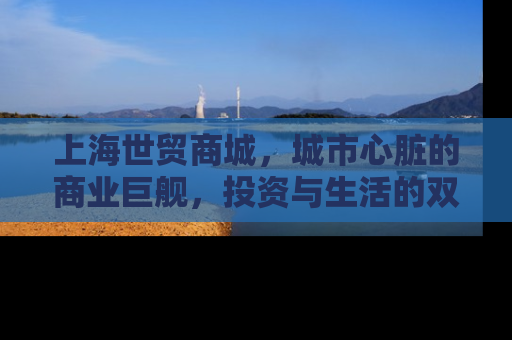 上海世贸商城，城市心脏的商业巨舰，投资与生活的双重机遇