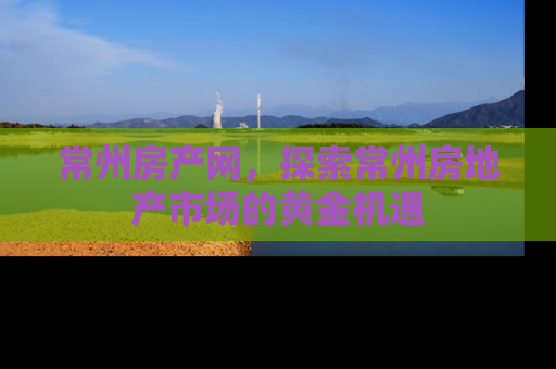 常州房产网，探索常州房地产市场的黄金机遇