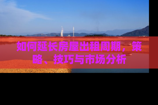如何延长房屋出租周期，策略、技巧与市场分析