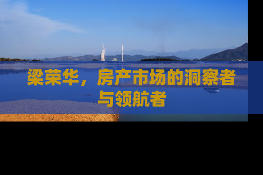 梁荣华，房产市场的洞察者与领航者