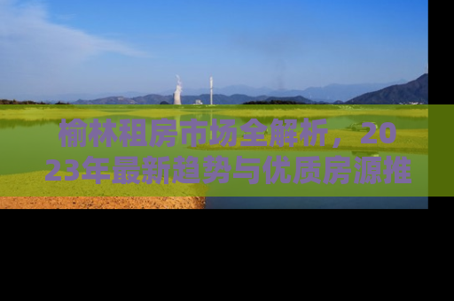榆林租房市场全解析，2023年最新趋势与优质房源推荐