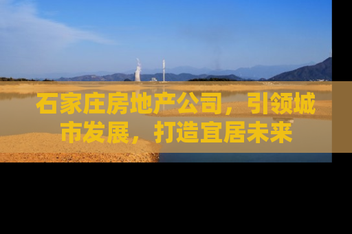 石家庄房地产公司，引领城市发展，打造宜居未来