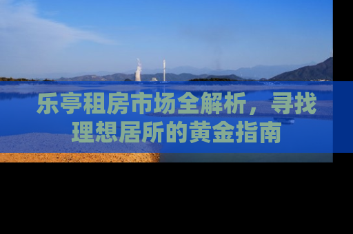 乐亭租房市场全解析，寻找理想居所的黄金指南