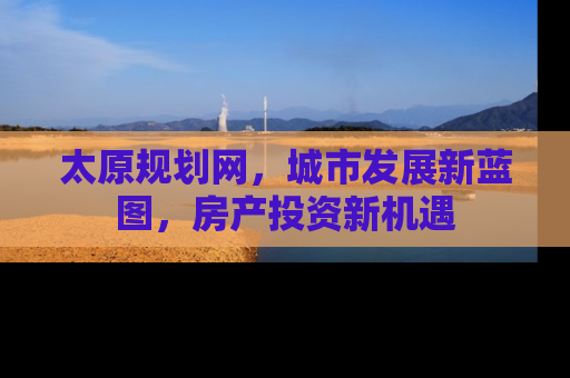 太原规划网，城市发展新蓝图，房产投资新机遇
