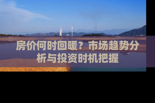 房价何时回暖？市场趋势分析与投资时机把握